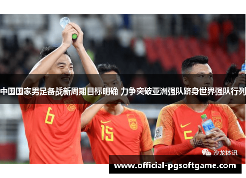 中国国家男足备战新周期目标明确 力争突破亚洲强队跻身世界强队行列