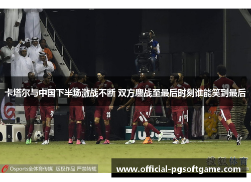 卡塔尔与中国下半场激战不断 双方鏖战至最后时刻谁能笑到最后